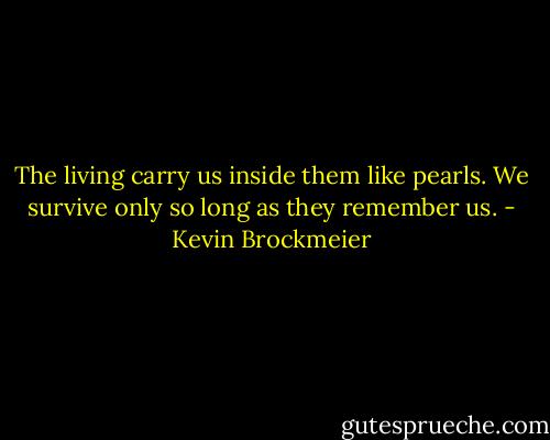 The living carry us inside them like pearls. We survive only so long as they remember us. - Kevin Brockmeier