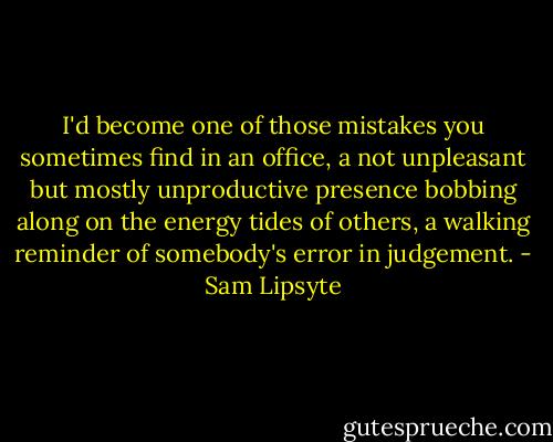 I'd become one of those mistakes you sometimes find in an office, a not unpleasant but mostly unproductive presence bobbing along on the energy tides of others, a walking reminder of somebody's error in judgement. - Sam Lipsyte