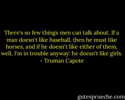 There's so few things men can talk about. If a man doesn't like baseball, then he must like horses, and if he doesn't like either of them, well, I'm in trouble anyway: he doesn't like girls. - Truman Capote