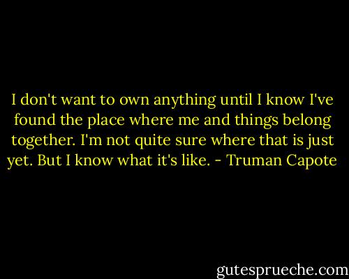 I don't want to own anything until I know I've found the place where me and things belong together. I'm not quite sure where that is just yet. But I know what it's like. - Truman Capote