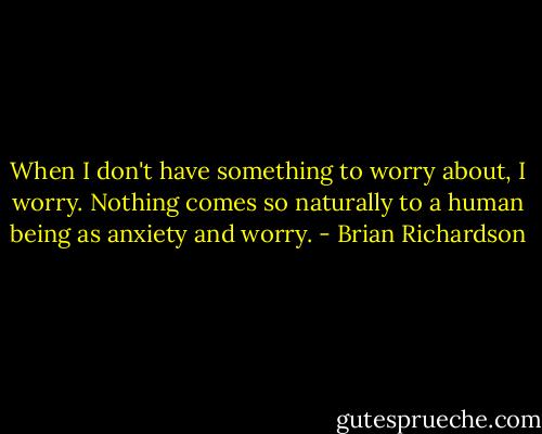When I don't have something to worry about, I worry. Nothing comes so naturally to a human being as anxiety and worry. - Brian Richardson