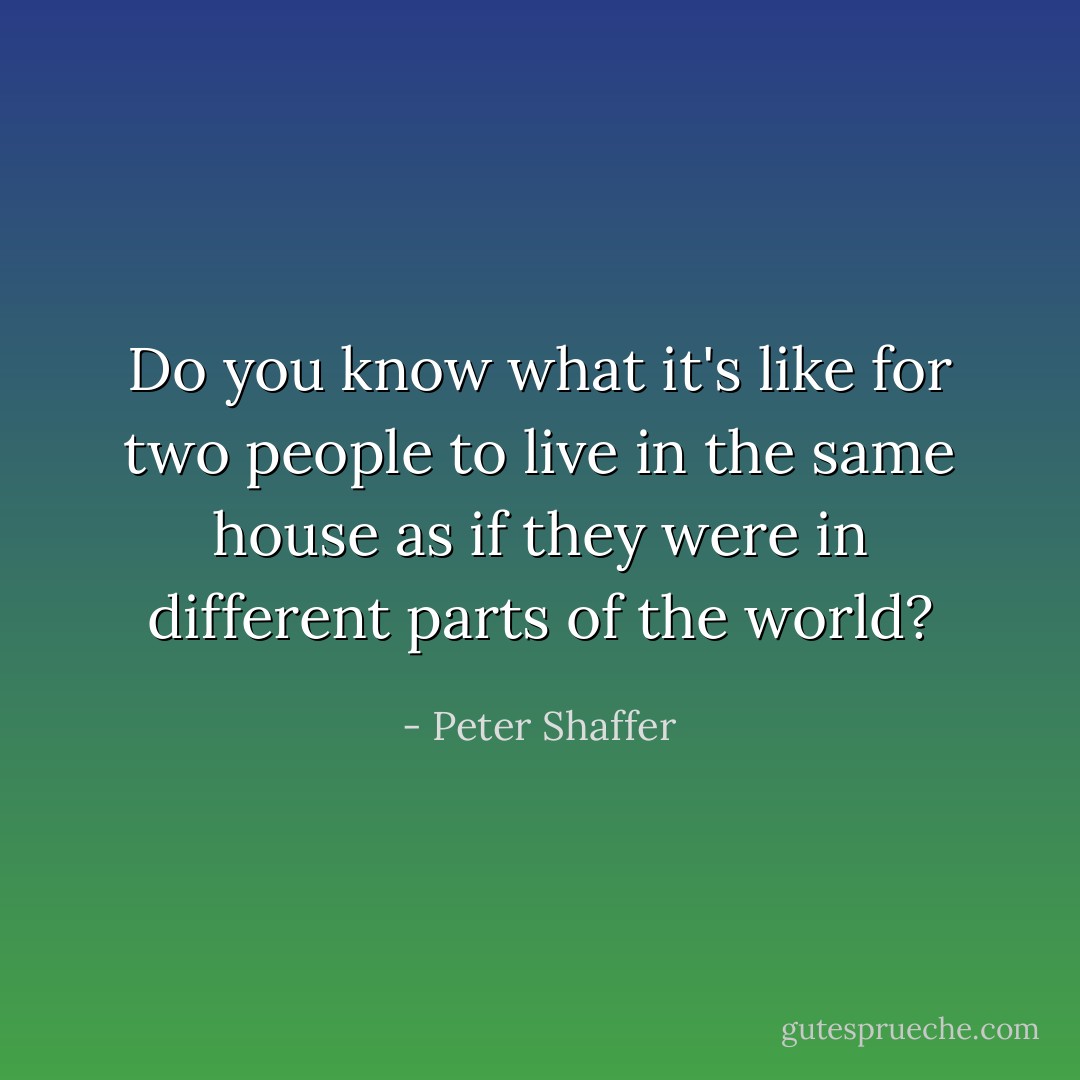 Do you know what it's like for two people to live in the same house as if they were in different parts of the world? - Peter Shaffer