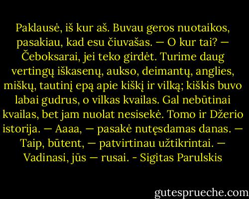 Paklausė, iš kur aš. Buvau geros nuotaikos, pasakiau, kad esu čiuvašas.<br />— O kur tai?<br />— Čeboksarai, jei teko girdėt. Turime daug vertingų iškasenų, aukso, deimantų, anglies, miškų, tautinį epą apie kiškį ir vilką; kiškis buvo labai gudrus, o vilkas kvailas. Gal nebūtinai kvailas, bet jam nuolat nesisekė. Tomo ir Džerio istorija.<br />— Aaaa, — pasakė nutęsdamas danas.<br />— Taip, būtent, — patvirtinau užtikrintai.<br />— Vadinasi, jūs — rusai. - Sigitas Parulskis