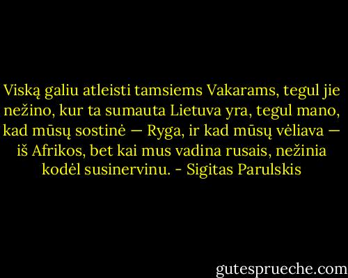 Viską galiu atleisti tamsiems Vakarams, tegul jie nežino, kur ta sumauta Lietuva yra, tegul mano, kad mūsų sostinė — Ryga, ir kad mūsų vėliava — iš Afrikos, bet kai mus vadina rusais, nežinia kodėl susinervinu. - Sigitas Parulskis