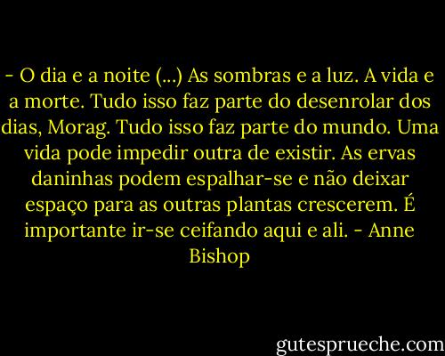 - O dia e a noite (...) As sombras e a luz. A vida e a morte. Tudo isso faz parte do desenrolar dos dias, Morag. Tudo isso faz parte do mundo. Uma vida pode impedir outra de existir. As ervas daninhas podem espalhar-se e não deixar espaço para as outras plantas crescerem. É importante ir-se ceifando aqui e ali. - Anne Bishop