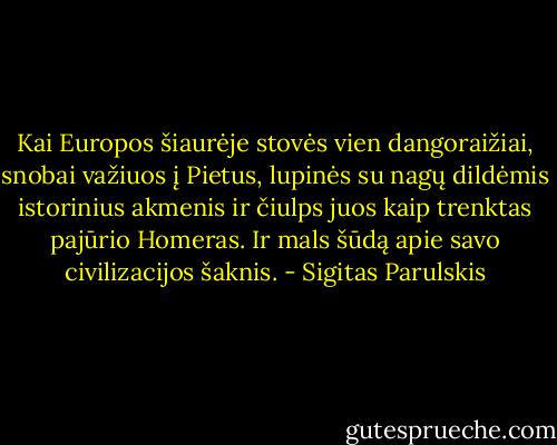 Kai Europos šiaurėje stovės vien dangoraižiai, snobai važiuos į Pietus, lupinės su nagų dildėmis istorinius akmenis ir čiulps juos kaip trenktas pajūrio Homeras. Ir mals šūdą apie savo civilizacijos šaknis. - Sigitas Parulskis