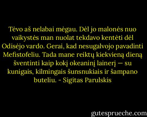 Tėvo aš nelabai mėgau. Dėl jo malonės nuo vaikystės man nuolat tekdavo kentėti dėl Odisėjo vardo. Gerai, kad nesugalvojo pavadinti Mefistofeliu. Tada mane reiktų kiekvieną dieną šventinti kaip kokį okeaninį lainerį — su kunigais, kilmingais šunsnukiais ir šampano buteliu. - Sigitas Parulskis