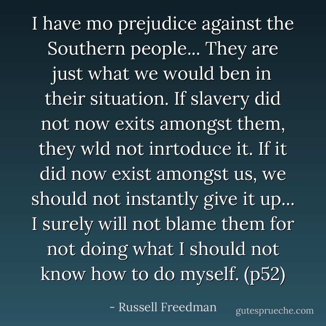I have mo prejudice against the Southern people... They are just what we would ben in their situation. If slavery did not now exits amongst them, they wld not inrtoduce it. If it did now exist amongst us, we should not instantly give it up... I surely will not blame them for not doing what I should not know how to do myself. (p52) - Russell Freedman