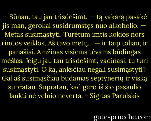 — Sūnau, tau jau trisdešimt, — tą vakarą pasakė jis man, gerokai susidrumstęs nuo alkoholio. — Metas susimąstyti. Turėtum imtis kokios nors rimtos veiklos. Aš tavo metų... — ir taip toliau, ir panašiai. Amžinas visiems tėvams būdingas mėšlas. Jeigu jau tau trisdešimt, vadinasi, tu turi susimąstyti. O ką, anksčiau negali susimąstyti? Gal aš susimąsčiau būdamas septynerių ir viską supratau. Supratau, kad gero iš šio pasaulio laukti nė velnio neverta. - Sigitas Parulskis