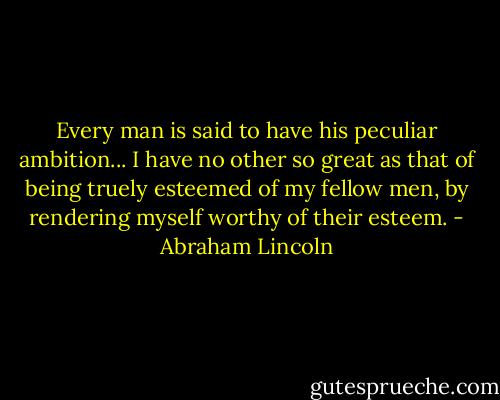Every man is said to have his peculiar ambition... I have no other so great as that of being truely esteemed of my fellow men, by rendering myself worthy of their esteem. - Abraham Lincoln