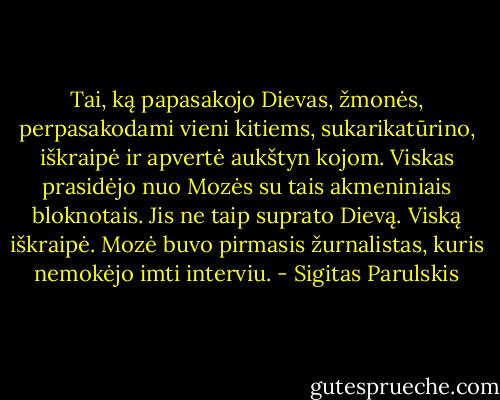 Tai, ką papasakojo Dievas, žmonės, perpasakodami vieni kitiems, sukarikatūrino, iškraipė ir apvertė aukštyn kojom. Viskas prasidėjo nuo Mozės su tais akmeniniais bloknotais. Jis ne taip suprato Dievą. Viską iškraipė. Mozė buvo pirmasis žurnalistas, kuris nemokėjo imti interviu. - Sigitas Parulskis