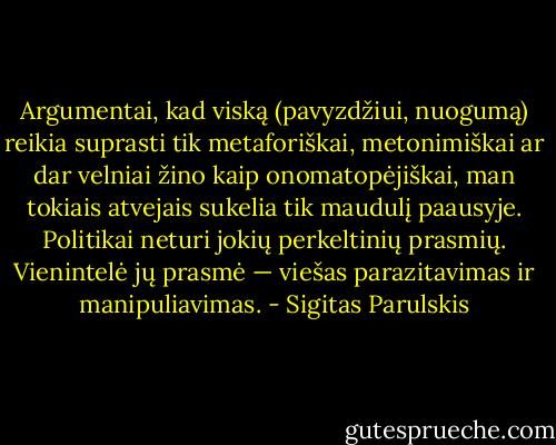 Argumentai, kad viską (pavyzdžiui, nuogumą) reikia suprasti tik metaforiškai, metonimiškai ar dar velniai žino kaip onomatopėjiškai, man tokiais atvejais sukelia tik maudulį paausyje. Politikai neturi jokių perkeltinių prasmių. Vienintelė jų prasmė — viešas parazitavimas ir manipuliavimas. - Sigitas Parulskis