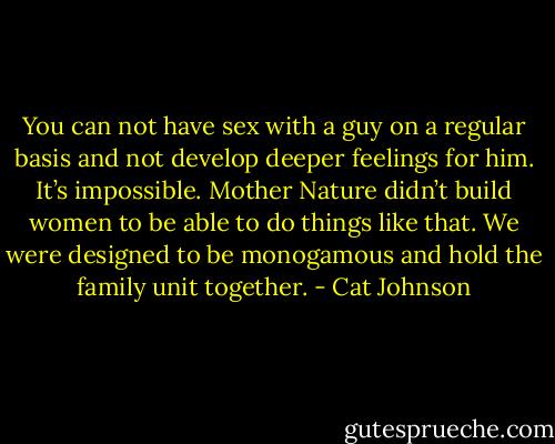 You can not have sex with a guy on a regular basis and not develop deeper feelings for him. It’s impossible. Mother Nature didn’t build women to be able to do things like that. We were designed to be monogamous and hold the family unit together. - Cat Johnson