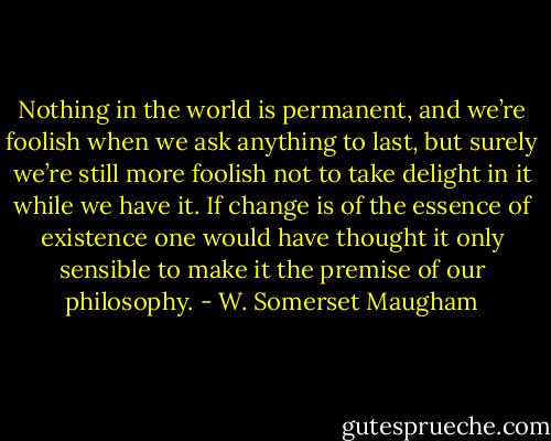 Nothing in the world is permanent, and we’re foolish when we ask anything to last, but surely we’re still more foolish not to take delight in it while we have it. If change is of the essence of existence one would have thought it only sensible to make it the premise of our philosophy. - W. Somerset Maugham