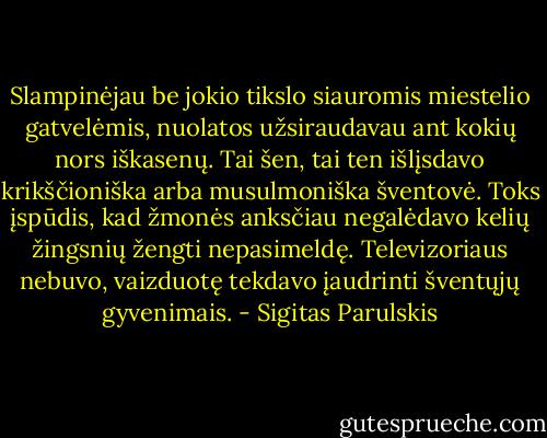 Slampinėjau be jokio tikslo siauromis miestelio gatvelėmis, nuolatos užsiraudavau ant kokių nors iškasenų. Tai šen, tai ten išlįsdavo krikščioniška arba musulmoniška šventovė. Toks įspūdis, kad žmonės anksčiau negalėdavo kelių žingsnių žengti nepasimeldę. Televizoriaus nebuvo, vaizduotę tekdavo įaudrinti šventųjų gyvenimais. - Sigitas Parulskis
