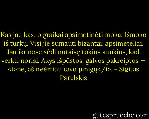 Kas jau kas, o graikai apsimetinėti moka. Išmoko iš turkų. Visi jie sumauti bizantai, apsimetėliai. Jau ikonose sėdi nutaisę tokius snukius, kad verkti norisi. Akys išpūstos, galvos pakreiptos — <i>ne, aš neėmiau tavo pinigų</i>. - Sigitas Parulskis