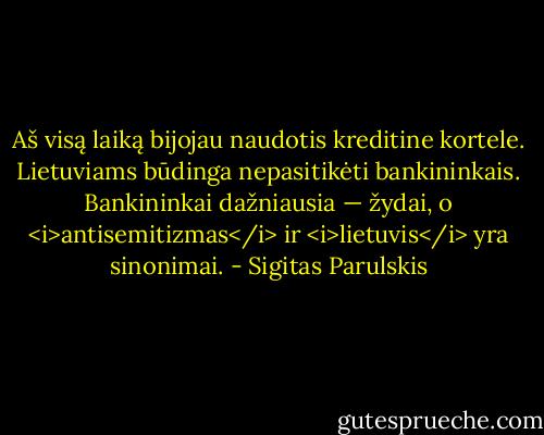 Aš visą laiką bijojau naudotis kreditine kortele. Lietuviams būdinga nepasitikėti bankininkais. Bankininkai dažniausia — žydai, o <i>antisemitizmas</i> ir <i>lietuvis</i> yra sinonimai. - Sigitas Parulskis