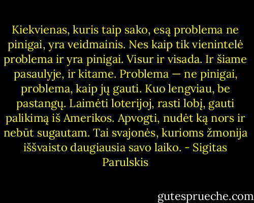 Kiekvienas, kuris taip sako, esą problema ne pinigai, yra veidmainis. Nes kaip tik vienintelė problema ir yra pinigai. Visur ir visada. Ir šiame pasaulyje, ir kitame. Problema — ne pinigai, problema, kaip jų gauti. Kuo lengviau, be pastangų. Laimėti loterijoj, rasti lobį, gauti palikimą iš Amerikos. Apvogti, nudėt ką nors ir nebūt sugautam. Tai svajonės, kurioms žmonija iššvaisto daugiausia savo laiko. - Sigitas Parulskis