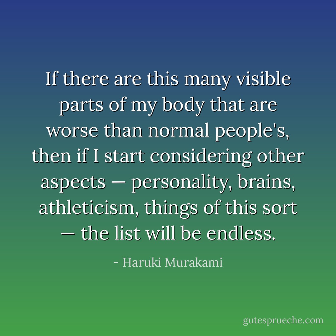 If there are this many visible parts of my body that are worse than normal people's, then if I start considering other aspects — personality, brains, athleticism, things of this sort — the list will be endless. - Haruki Murakami