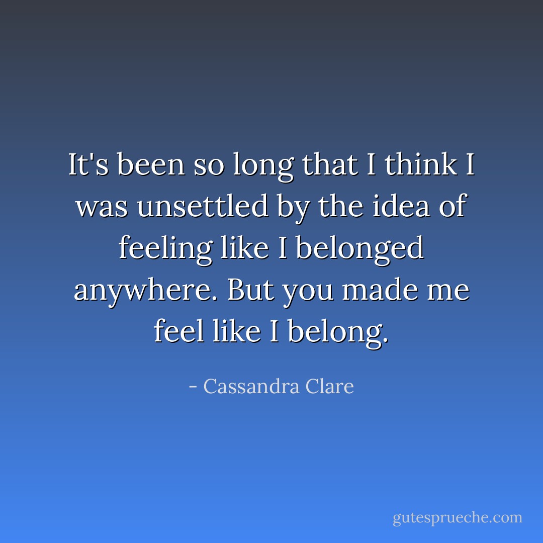 It's been so long that I think I was unsettled by the idea of feeling like I belonged anywhere. But you made me feel like I belong. - Cassandra Clare