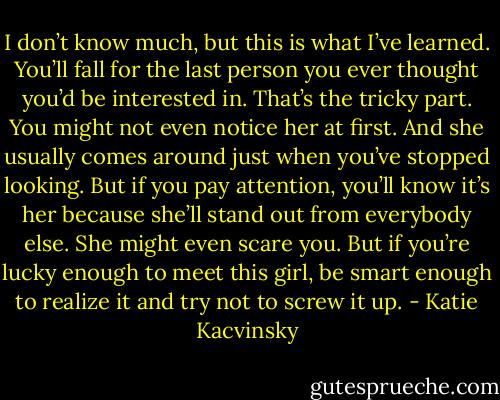 I don’t know much, but this is what I’ve learned. You’ll fall for the last person you ever thought you’d be interested in. That’s the tricky part. You might not even notice her at first. And she usually comes around just when you’ve stopped looking. But if you pay attention, you’ll know it’s her because she’ll stand out from everybody else. She might even scare you. But if you’re lucky enough to meet this girl, be smart enough to realize it and try not to screw it up. - Katie Kacvinsky