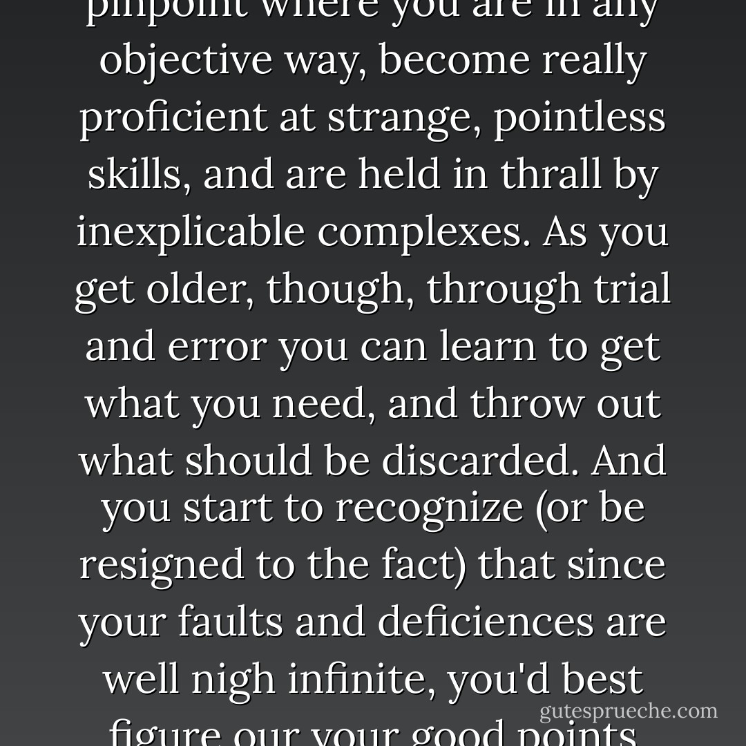 Sixteen is an intensely troublesome age. You worry about little things, can't pinpoint where you are in any objective way, become really proficient at strange, pointless skills, and are held in thrall by inexplicable complexes. As you get older, though, through trial and error you can learn to get what you need, and throw out what should be discarded. And you start to recognize (or be resigned to the fact) that since your faults and deficiences are well nigh infinite, you'd best figure our your good points and learn to get by with what you have. - Haruki Murakami