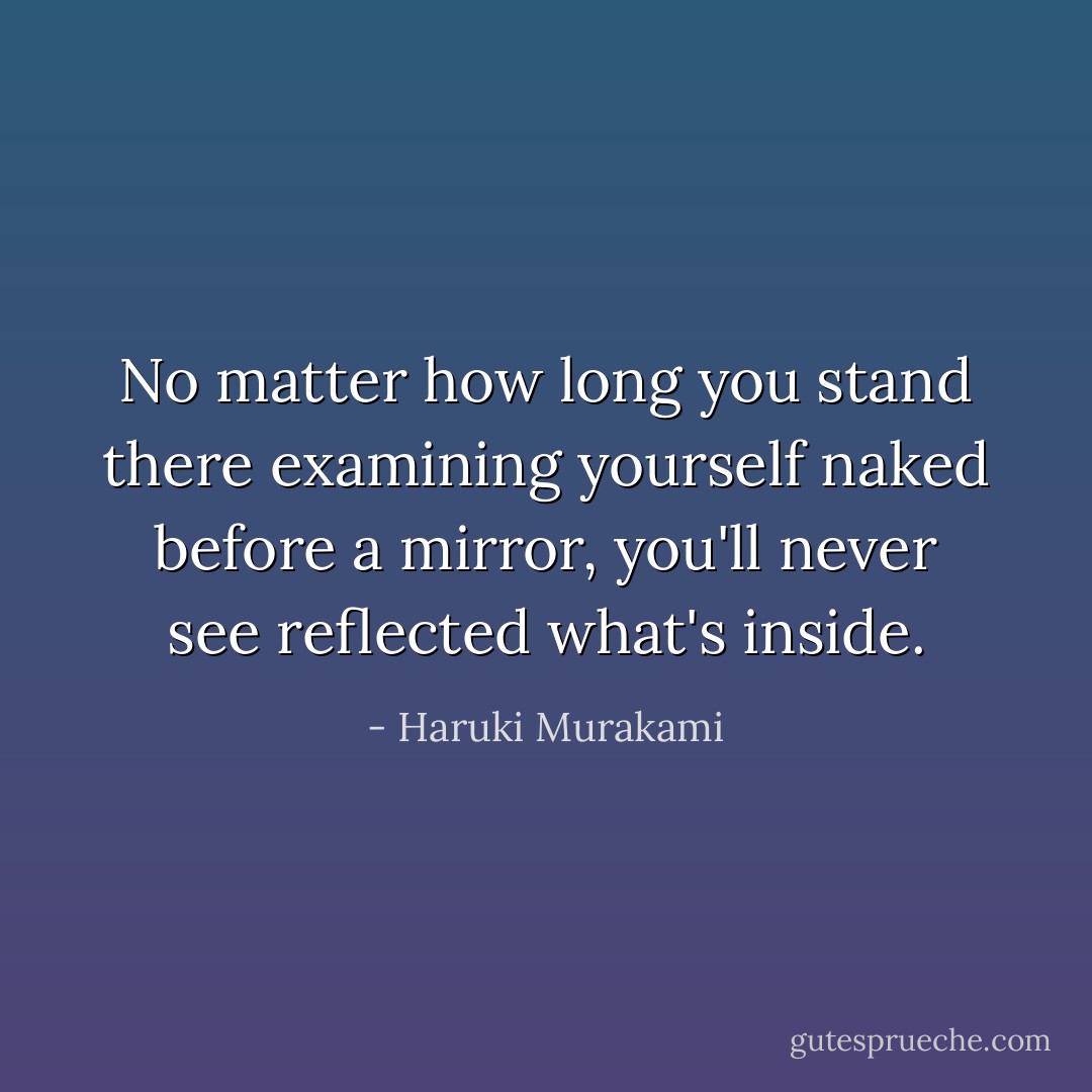 No matter how long you stand there examining yourself naked before a mirror, you'll never see reflected what's inside. - Haruki Murakami