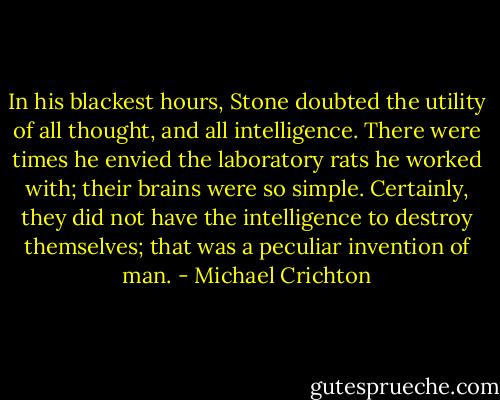 In his blackest hours, Stone doubted the utility of all thought, and all intelligence. There were times he envied the laboratory rats he worked with; their brains were so simple. Certainly, they did not have the intelligence to destroy themselves; that was a peculiar invention of man. - Michael Crichton
