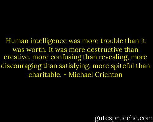 Human intelligence was more trouble than it was worth. It was more destructive than creative, more confusing than revealing, more discouraging than satisfying, more spiteful than charitable. - Michael Crichton