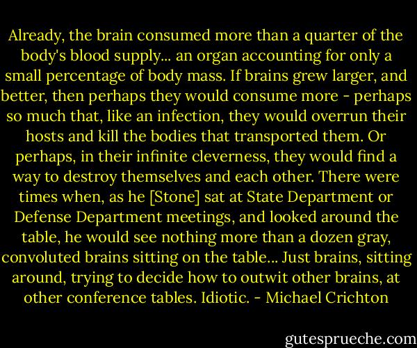Already, the brain consumed more than a quarter of the body's blood supply... an organ accounting for only a small percentage of body mass. If brains grew larger, and better, then perhaps they would consume more - perhaps so much that, like an infection, they would overrun their hosts and kill the bodies that transported them. Or perhaps, in their infinite cleverness, they would find a way to destroy themselves and each other. There were times when, as he [Stone] sat at State Department or Defense Department meetings, and looked around the table, he would see nothing more than a dozen gray, convoluted brains sitting on the table... Just brains, sitting around, trying to decide how to outwit other brains, at other conference tables.<br />Idiotic. - Michael Crichton