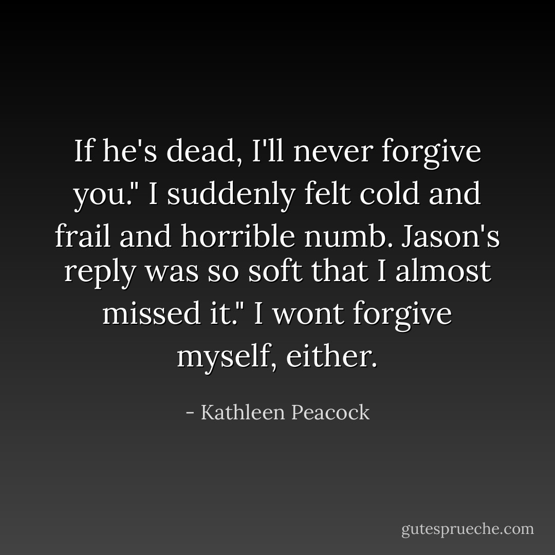 If he's dead, I'll never forgive you." I suddenly felt cold and frail and horrible numb.<br />Jason's reply was so soft that I almost missed it." I wont forgive myself, either. - Kathleen Peacock