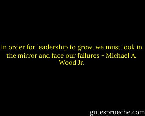 In order for leadership to grow, we must look in the mirror and face our failures - Michael A. Wood Jr.