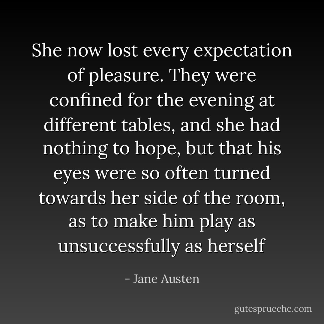 She now lost every expectation of pleasure. They were confined for the evening at different tables, and she had nothing to hope, but that his eyes were so often turned towards her side of the room, as to make him play as unsuccessfully as herself - Jane Austen