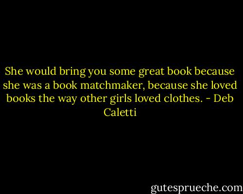 She would bring you some great book because she was a book matchmaker, because she loved books the way other girls loved clothes. - Deb Caletti