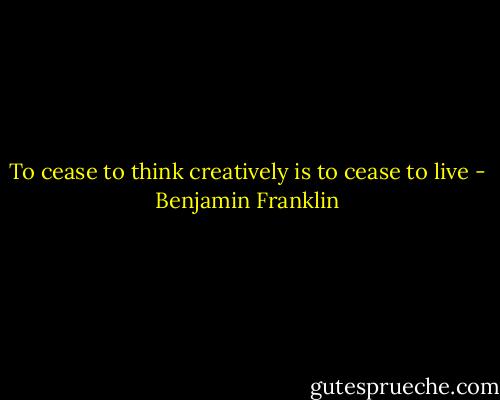 To cease to think creatively is to cease to live - Benjamin Franklin