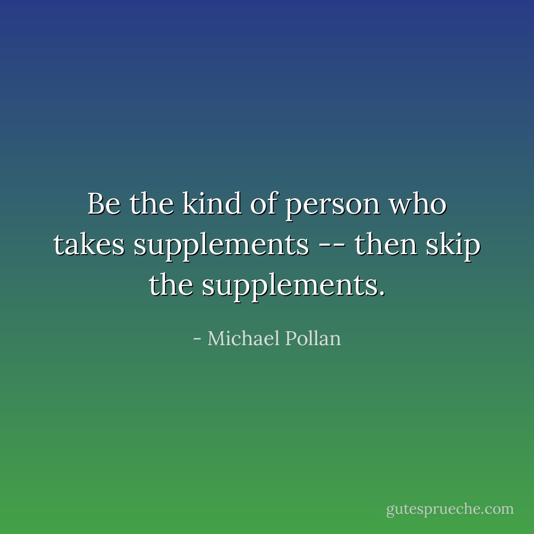 Be the kind of person who takes supplements -- then skip the supplements. - Michael Pollan