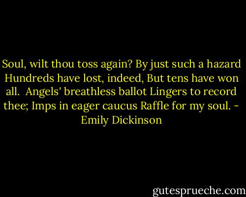 Soul, wilt thou toss again?<br />By just such a hazard<br />Hundreds have lost, indeed,<br />But tens have won all.<br /><br />Angels' breathless ballot<br />Lingers to record thee;<br />Imps in eager caucus<br />Raffle for my soul. - Emily Dickinson