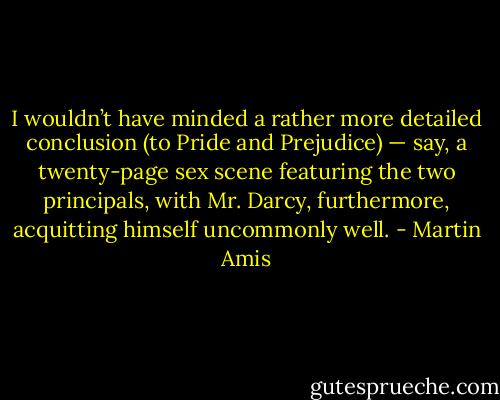 I wouldn’t have minded a rather more detailed conclusion (to Pride and Prejudice) — say, a twenty-page sex scene featuring the two principals, with Mr. Darcy, furthermore, acquitting himself uncommonly well. - Martin Amis