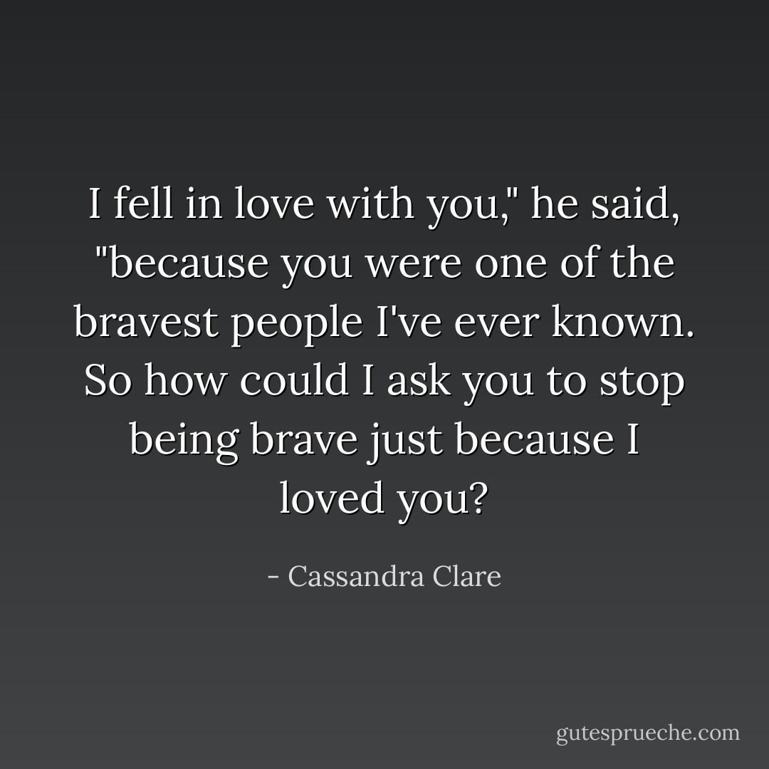 I fell in love with you," he said, "because you were one of the bravest people I've ever known. So how could I ask you to stop being brave just because I loved you? - Cassandra Clare