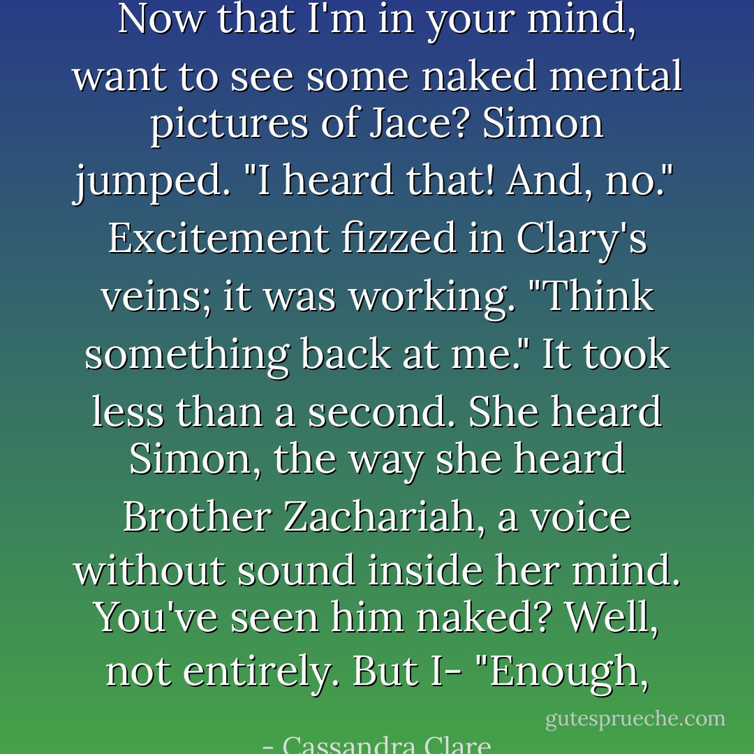 <i>Now that I'm in your mind, want to see some naked mental pictures of Jace?</i><br />Simon jumped. "I <i>heard</i> that! And, no."<br />Excitement fizzed in Clary's veins; it was <i>working</i>. "Think something back at me."<br />It took less than a second. She heard Simon, the way she heard Brother Zachariah, a voice without sound inside her mind. <i>You've seen him</i> naked?<br /><i>Well, not entirely. But I-</i><br />"Enough, - Cassandra Clare
