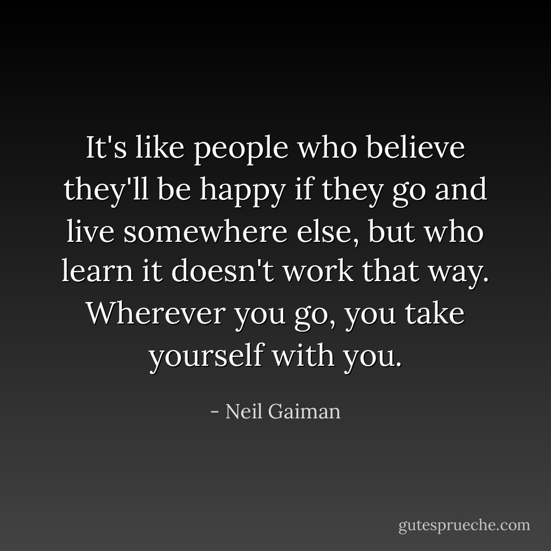 It's like people who believe they'll be happy if they go and live somewhere else, but who learn it doesn't work that way. Wherever you go, you take yourself with you. - Neil Gaiman