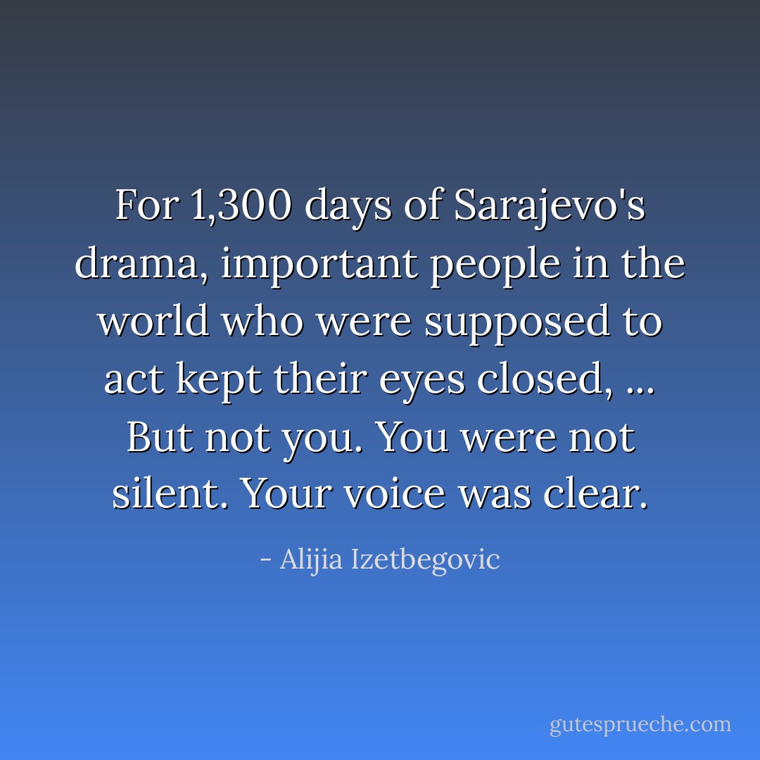For 1,300 days of Sarajevo's drama, important people in the world who were supposed to act kept their eyes closed, ... But not you. You were not silent. Your voice was clear. - Alijia Izetbegovic