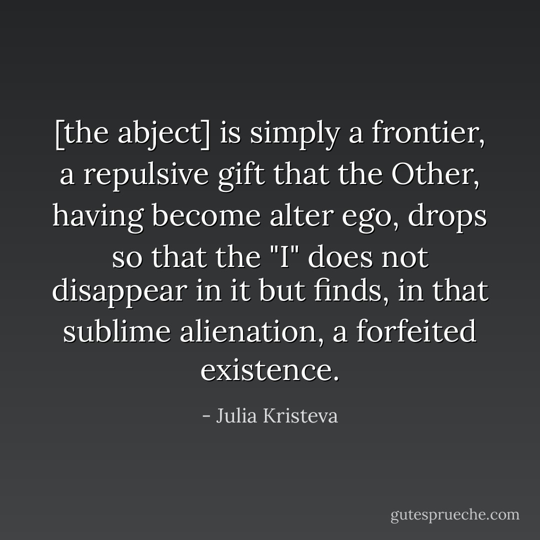 [the abject] is simply a frontier, a repulsive gift that the Other, having become alter ego, drops so that the "I" does not disappear in it but finds, in that sublime alienation, a forfeited existence. - Julia Kristeva