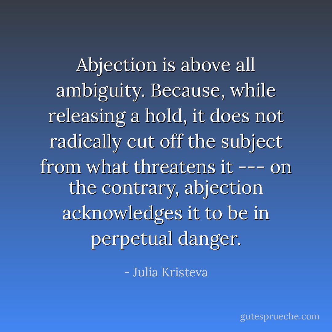 Abjection is above all ambiguity. Because, while releasing a hold, it does not radically cut off the subject from what threatens it --- on the contrary, abjection acknowledges it to be in perpetual danger. - Julia Kristeva