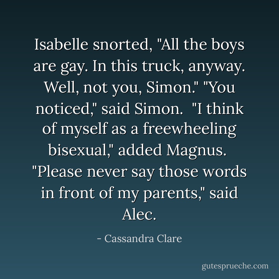 Isabelle snorted, "All the boys <i>are</i> gay. In this truck, anyway. Well, not you, Simon."<br />"You noticed," said Simon. <br />"I think of myself as a freewheeling bisexual," added Magnus. <br />"Please never say those words in front of my parents," said Alec. - Cassandra Clare