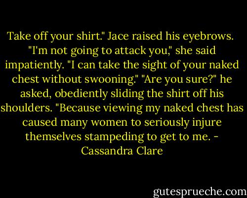 Take off your shirt."<br />Jace raised his eyebrows. <br />"I'm not going to attack you," she said impatiently. "I can take the sight of your naked chest without swooning."<br />"Are you sure?" he asked, obediently sliding the shirt off his shoulders. "Because viewing my naked chest has caused many women to seriously injure themselves stampeding to get to me. - Cassandra Clare