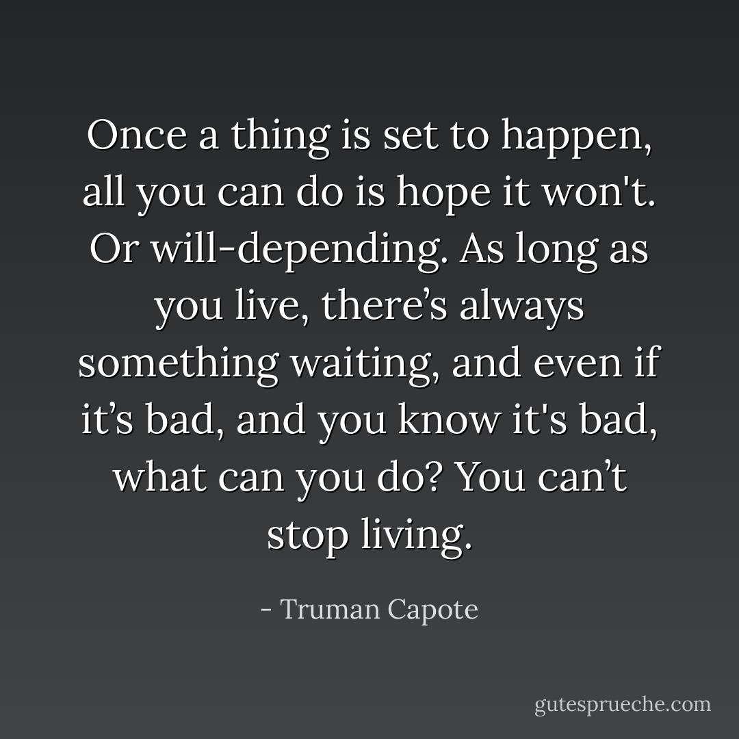 Once a thing is set to happen, all you can do is hope it won't. Or will-depending. As long as you live, there’s always something waiting, and even if it’s bad, and you know it's bad, what can you do? You can’t stop living. - Truman Capote