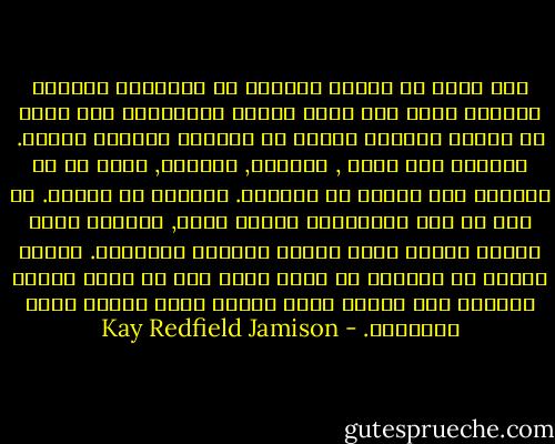 لقد تسبب لي الألم والخوف من المجهول اللذان تراكما عليّ إثر وفاة ديفيد بالإضافة إلى مرضي في تواضع وتضييق آمالي في الحياة لسنوات عديدة. انسحبت إلي نفسي , وأغلقت, بتصميم, قلبي عن أي احتكاك غير ضروري مع العالم. انهمكت في العمل. لم تكن كل هذه النشاطات بديلة للحب, ولكنها كانت مثيرة وخلقت قيمة ومعنى لحياتي التعيسة. فترات طويلة من التأمل مع ذاتي منحت كلا من عقلي وقلبي الفرصة لكي يعيدا ببطء ترميم معظم أجزاء روحي الممزقة. - Kay Redfield Jamison