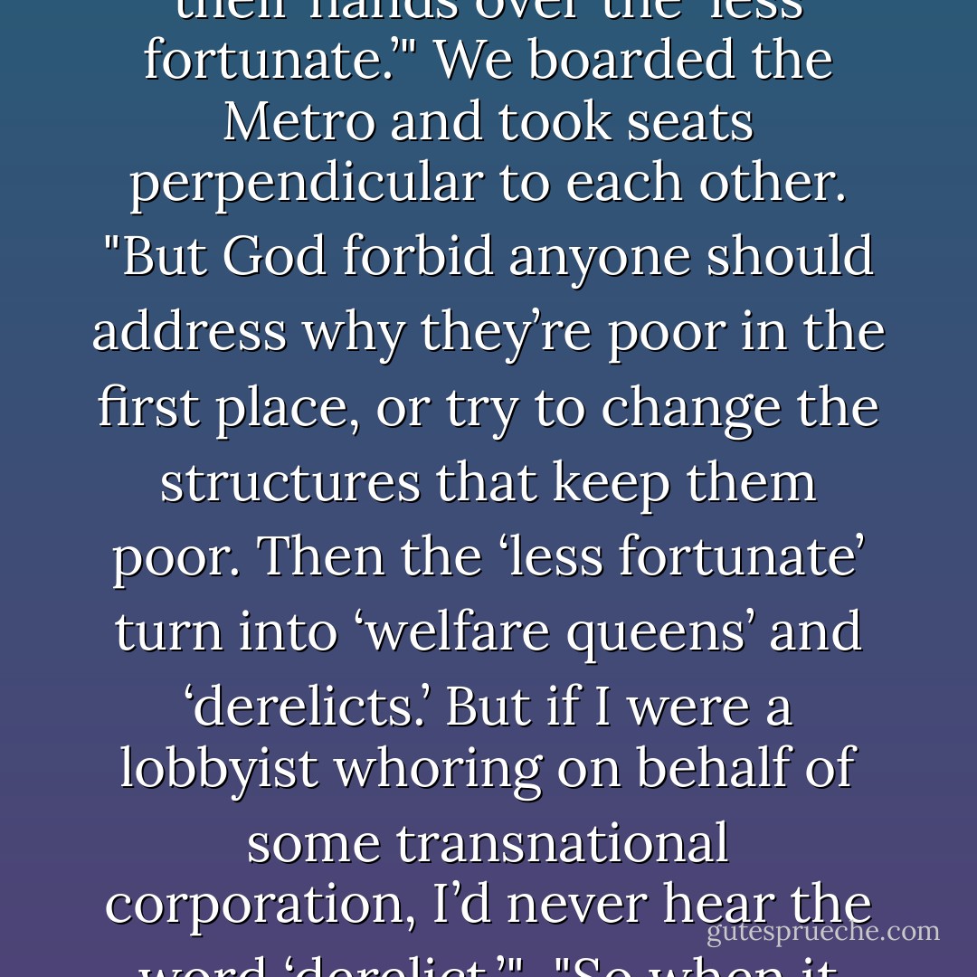 This time of year," she said, "people’s consciences gnaw at them. They give away truckloads of canned goods and quote Dickens and wring their hands over the ‘less fortunate.’" We boarded the Metro and took seats perpendicular to each other. "But God forbid anyone should address why they’re poor in the first place, or try to change the structures that keep them poor. Then the ‘less fortunate’ turn into ‘welfare queens’ and ‘derelicts.’ But if I were a lobbyist whoring on behalf of some transnational corporation, I’d never hear the word ‘derelict.’"<br /><br />"So when it comes to taking care of poor people," I said, "if Mother Teresa is the Hallmark card, then you’re the electric bill. - Jeri Smith-Ready