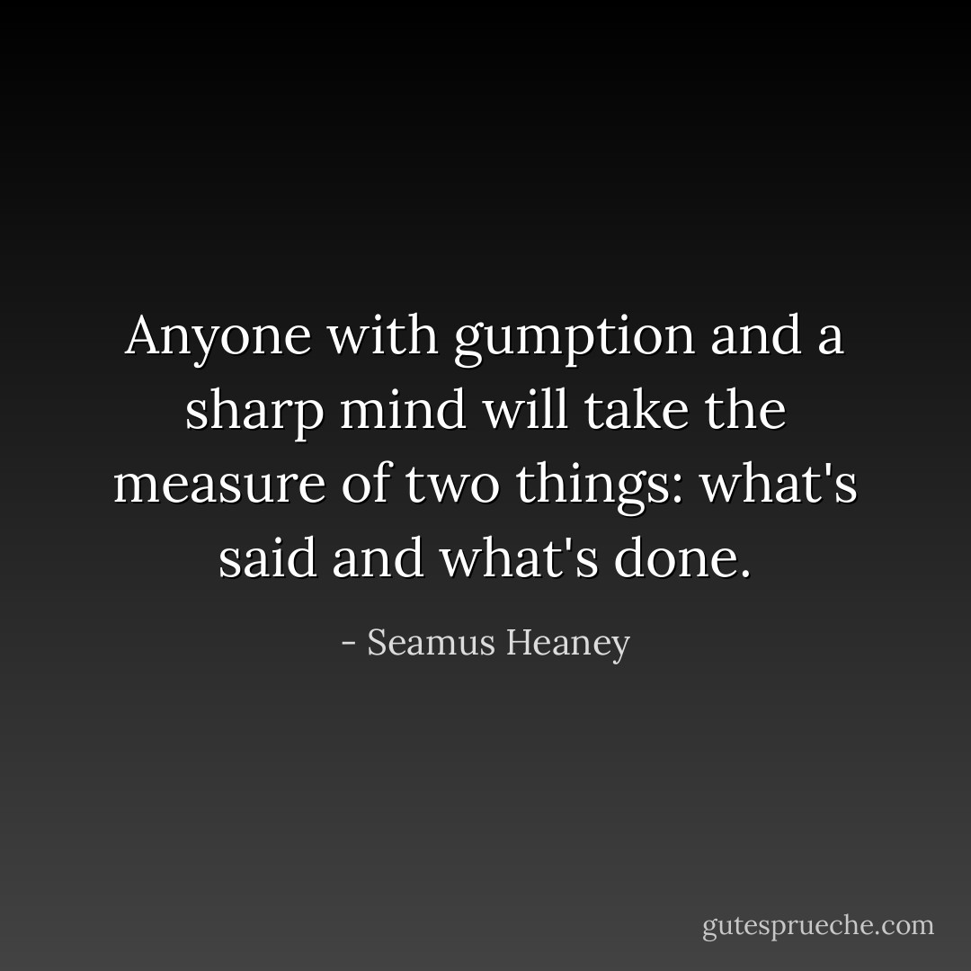 Anyone with gumption and a sharp mind will take the measure of two things: what's said and what's done. - Seamus Heaney